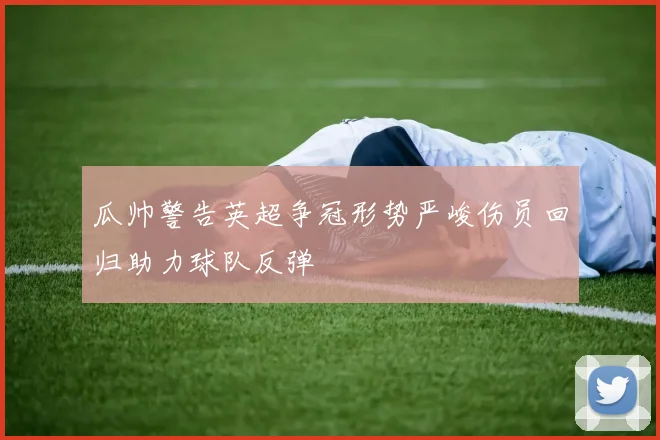 瓜帅警告英超争冠形势严峻伤员回归助力球队反弹