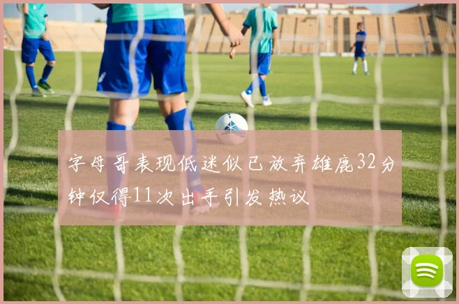 字母哥表现低迷似已放弃雄鹿32分钟仅得11次出手引发热议