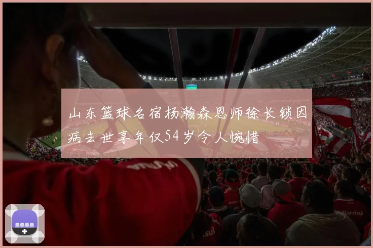 山东篮球名宿杨瀚森恩师徐长锁因病去世享年仅54岁令人惋惜