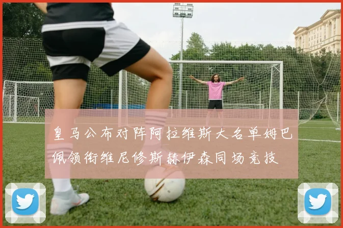 皇马公布对阵阿拉维斯大名单姆巴佩领衔维尼修斯赫伊森同场竞技