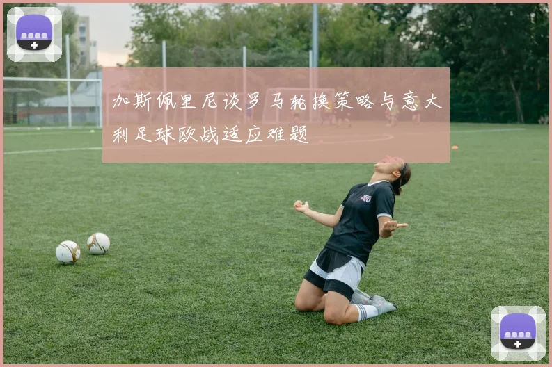 加斯佩里尼谈罗马轮换策略与意大利足球欧战适应难题