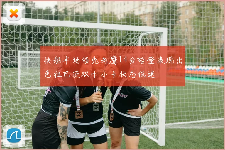 快船半场领先老鹰14分哈登表现出色祖巴茨双十小卡状态低迷