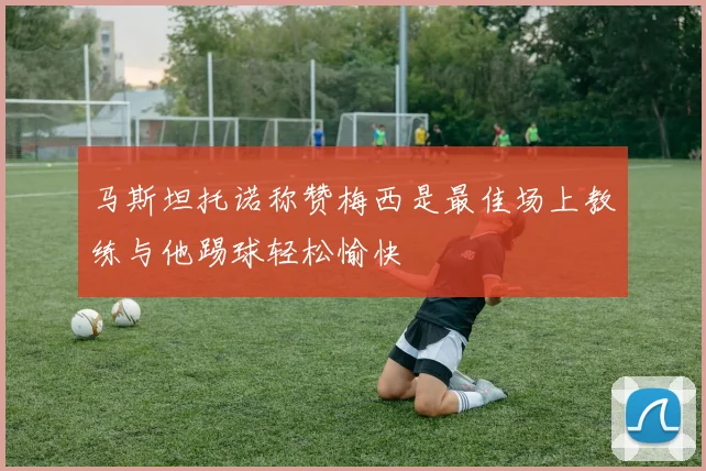 马斯坦托诺称赞梅西是最佳场上教练与他踢球轻松愉快