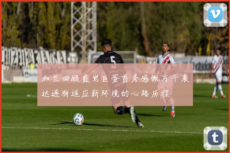 加兰回顾直觉巨蛋首秀感慨万千表达逐渐适应新环境的心路历程