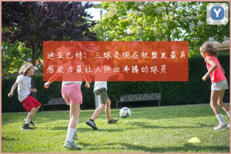 迪亚巴特：三球是现在联盟里最具感染力最让人热血沸腾的球员
