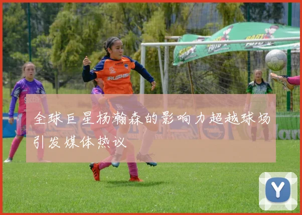 全球巨星杨瀚森的影响力超越球场引发媒体热议