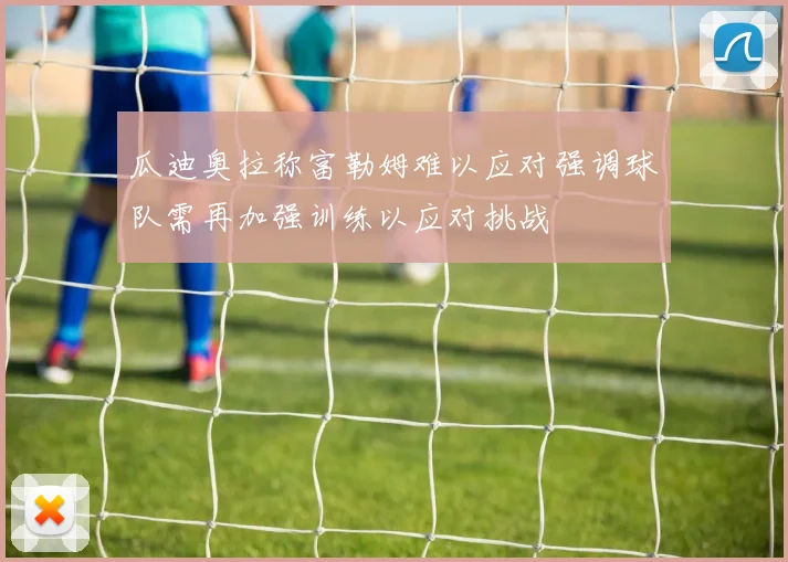 瓜迪奥拉称富勒姆难以应对强调球队需再加强训练以应对挑战