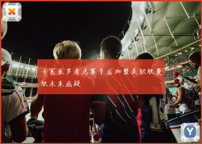 卡塞米罗考虑赛季后加盟美职联曼联未来成疑