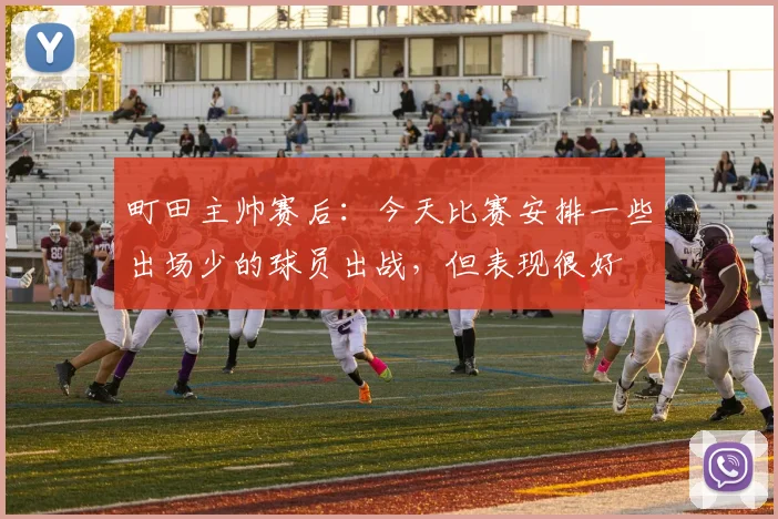 町田主帅赛后：今天比赛安排一些出场少的球员出战，但表现很好