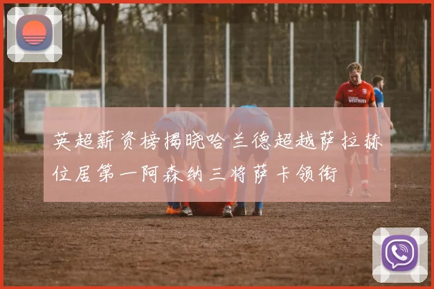 英超薪资榜揭晓哈兰德超越萨拉赫位居第一阿森纳三将萨卡领衔