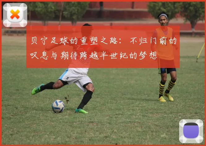 贝宁足球的重塑之路：不归门前的叹息与期待跨越半世纪的梦想