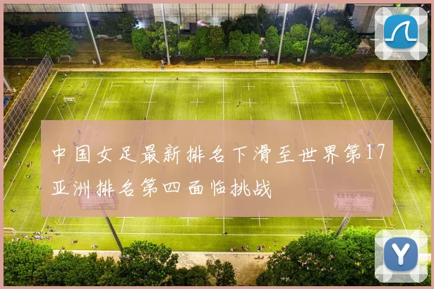 中国女足最新排名下滑至世界第17亚洲排名第四面临挑战