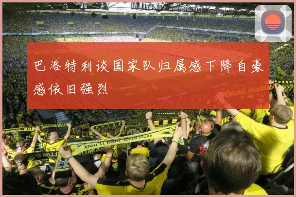 巴洛特利谈国家队归属感下降自豪感依旧强烈