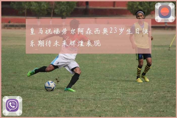 皇马祝福劳尔阿森西奥23岁生日快乐期待未来辉煌表现