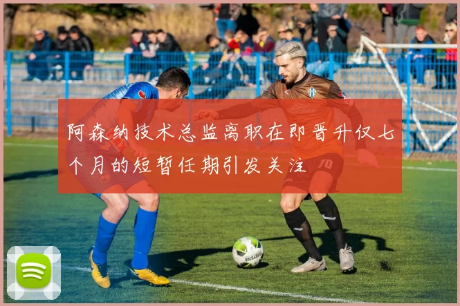 阿森纳技术总监离职在即晋升仅七个月的短暂任期引发关注