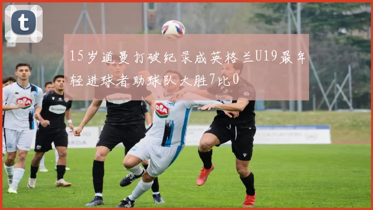 15岁道曼打破纪录成英格兰U19最年轻进球者助球队大胜7比0