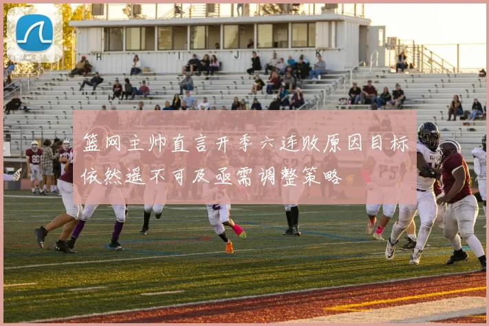 篮网主帅直言开季六连败原因目标依然遥不可及亟需调整策略