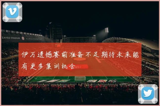 伊万遗憾赛前准备不足期待未来能有更多集训机会