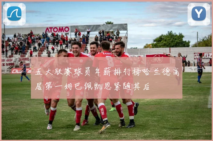 五大联赛球员年薪排行榜哈兰德高居第一姆巴佩凯恩紧随其后