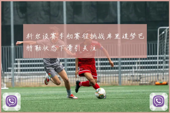 科尔谈赛季初赛程挑战库里追梦巴特勒状态下滑引关注