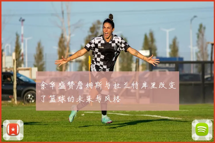 余华盛赞詹姆斯与杜兰特库里改变了篮球的未来与风格