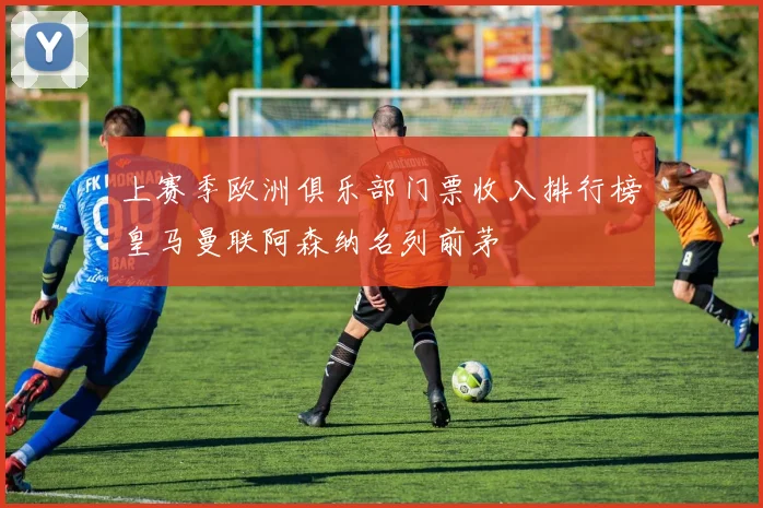 上赛季欧洲俱乐部门票收入排行榜皇马曼联阿森纳名列前茅