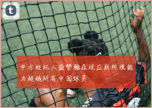 中方经纪人盛赞瀚森适应新环境能力超越所有中国球员