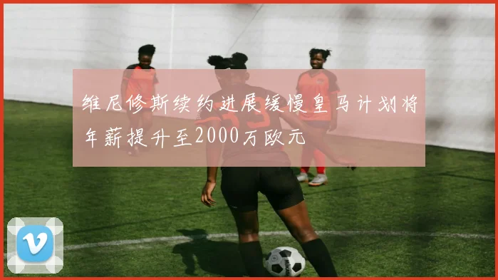 维尼修斯续约进展缓慢皇马计划将年薪提升至2000万欧元