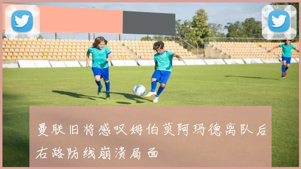 曼联旧将感叹姆伯莫阿玛德离队后右路防线崩溃局面