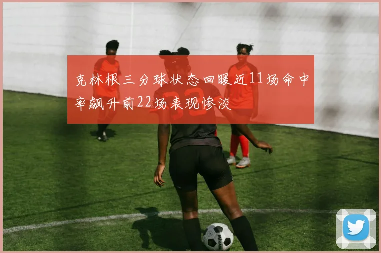 克林根三分球状态回暖近11场命中率飙升前22场表现惨淡