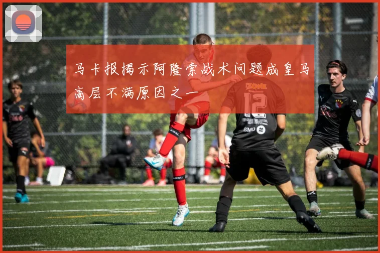 马卡报揭示阿隆索战术问题成皇马高层不满原因之一
