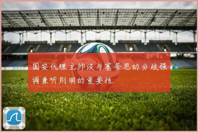 国安代理主帅谈与塞蒂恩的分歧强调兼听则明的重要性